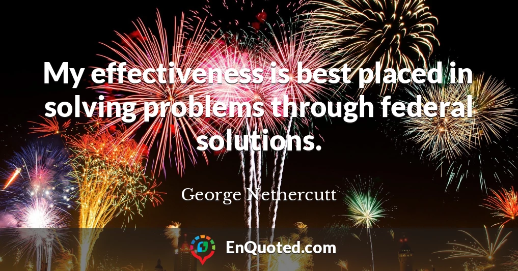 My effectiveness is best placed in solving problems through federal solutions.