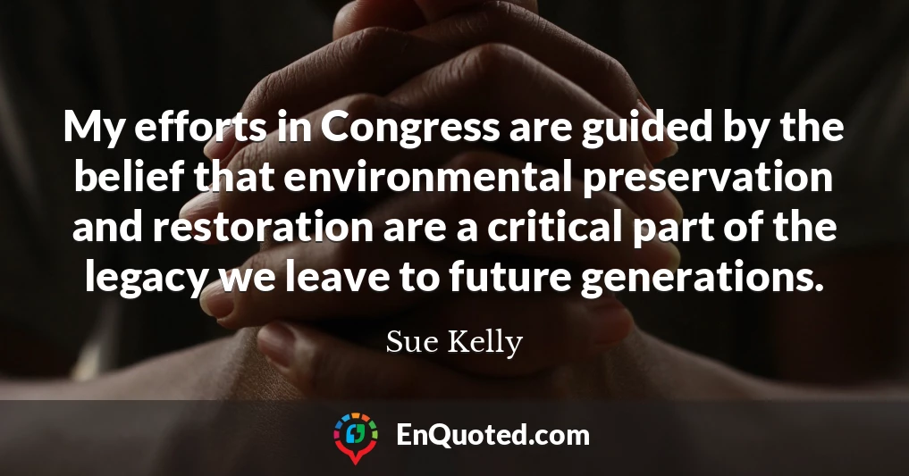 My efforts in Congress are guided by the belief that environmental preservation and restoration are a critical part of the legacy we leave to future generations.