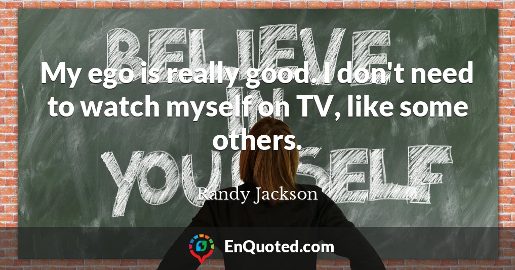 My ego is really good. I don't need to watch myself on TV, like some others.