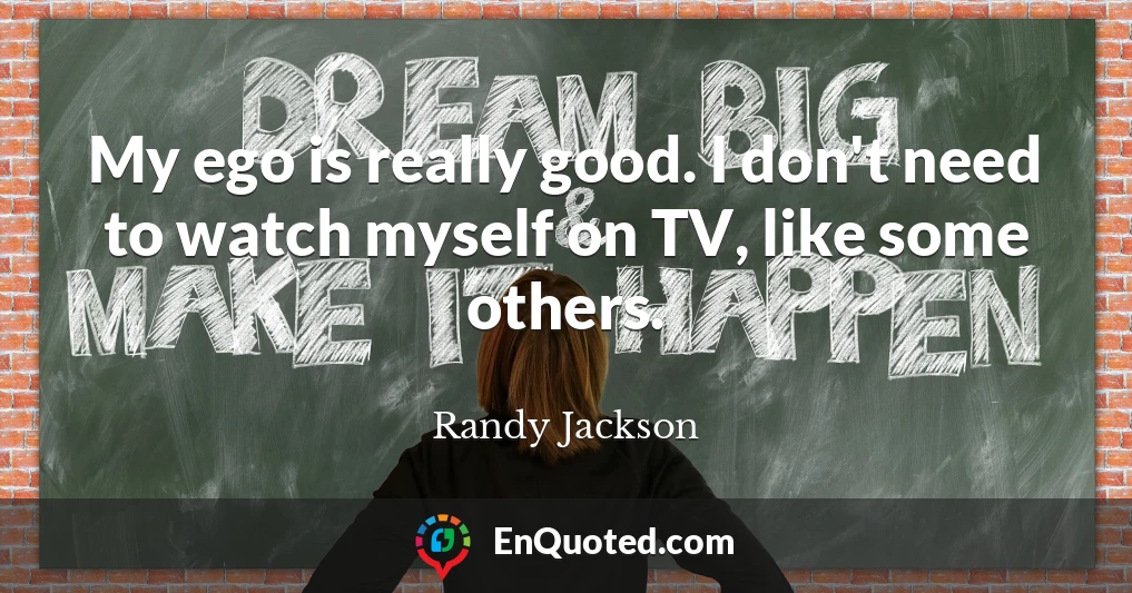 My ego is really good. I don't need to watch myself on TV, like some others.