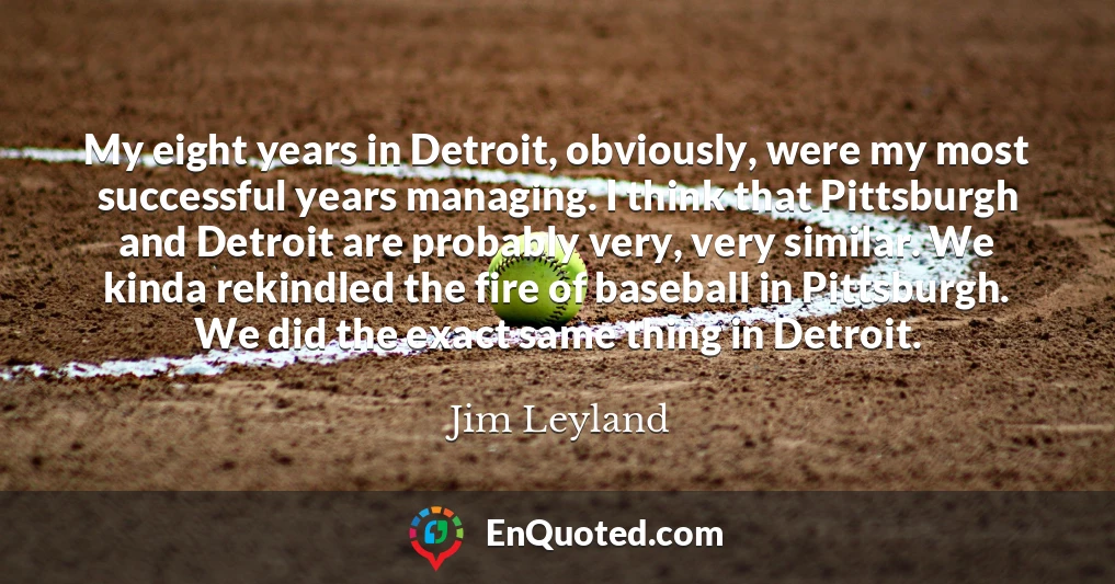 My eight years in Detroit, obviously, were my most successful years managing. I think that Pittsburgh and Detroit are probably very, very similar. We kinda rekindled the fire of baseball in Pittsburgh. We did the exact same thing in Detroit.