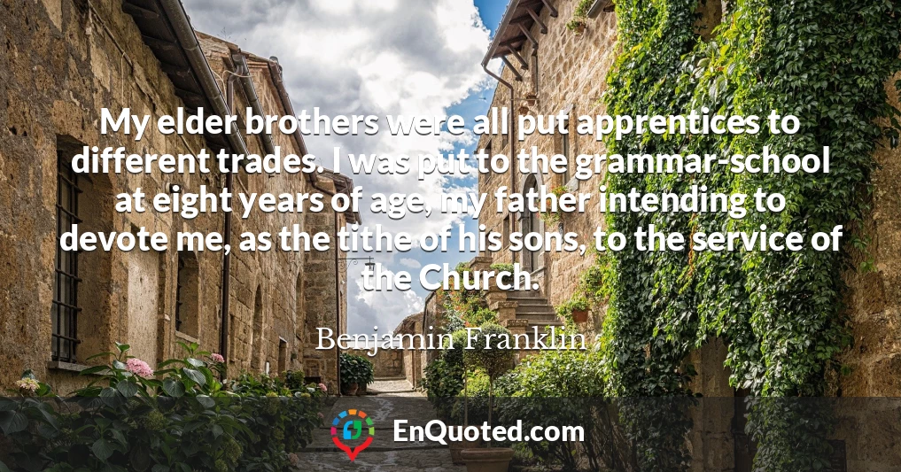 My elder brothers were all put apprentices to different trades. I was put to the grammar-school at eight years of age, my father intending to devote me, as the tithe of his sons, to the service of the Church.
