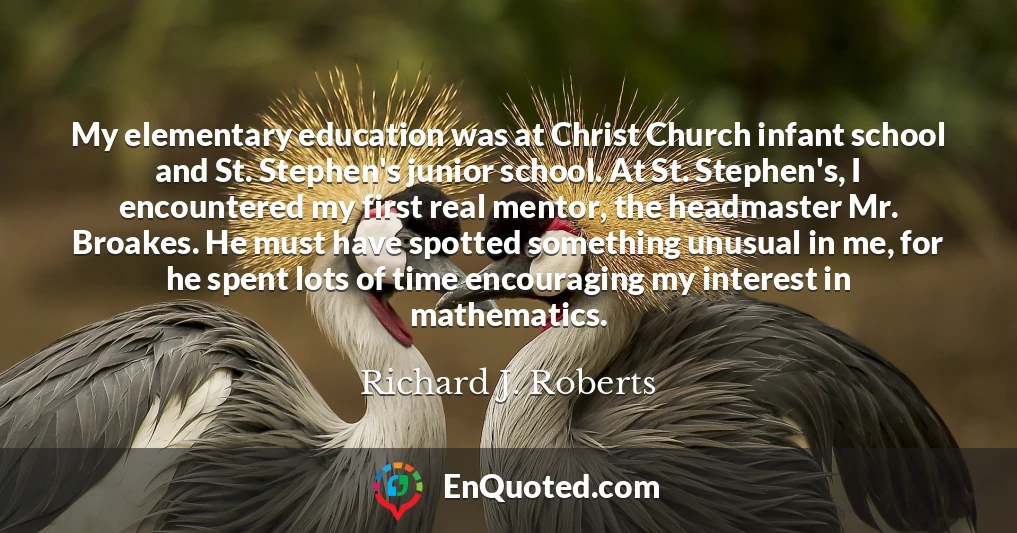My elementary education was at Christ Church infant school and St. Stephen's junior school. At St. Stephen's, I encountered my first real mentor, the headmaster Mr. Broakes. He must have spotted something unusual in me, for he spent lots of time encouraging my interest in mathematics.
