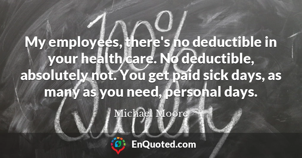 My employees, there's no deductible in your health care. No deductible, absolutely not. You get paid sick days, as many as you need, personal days.