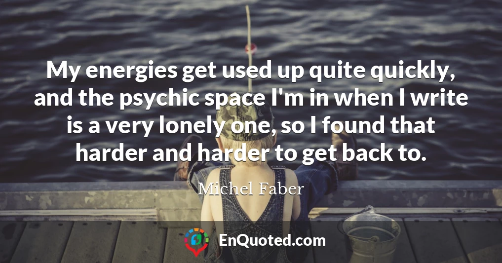 My energies get used up quite quickly, and the psychic space I'm in when I write is a very lonely one, so I found that harder and harder to get back to.