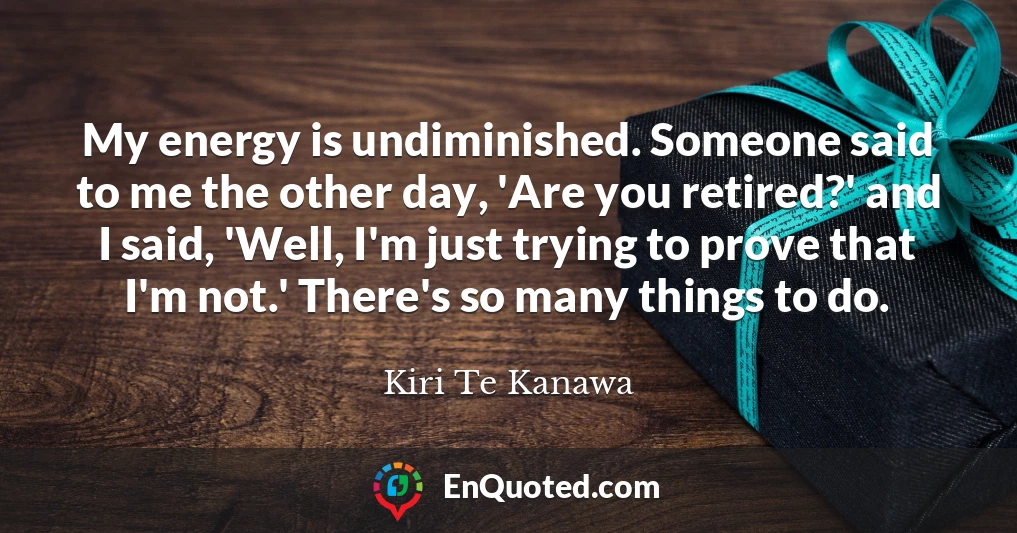 My energy is undiminished. Someone said to me the other day, 'Are you retired?' and I said, 'Well, I'm just trying to prove that I'm not.' There's so many things to do.