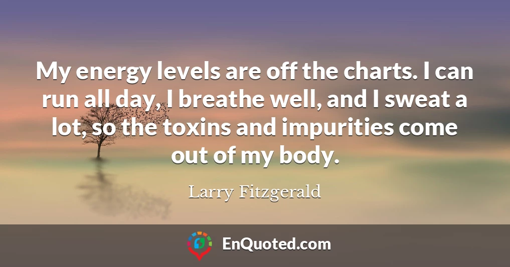 My energy levels are off the charts. I can run all day, I breathe well, and I sweat a lot, so the toxins and impurities come out of my body.