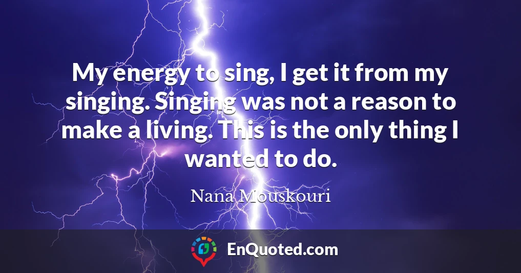 My energy to sing, I get it from my singing. Singing was not a reason to make a living. This is the only thing I wanted to do.