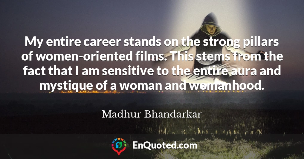 My entire career stands on the strong pillars of women-oriented films. This stems from the fact that I am sensitive to the entire aura and mystique of a woman and womanhood.