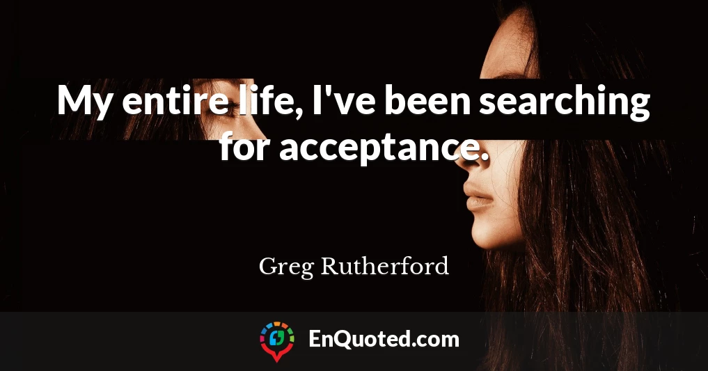 My entire life, I've been searching for acceptance.