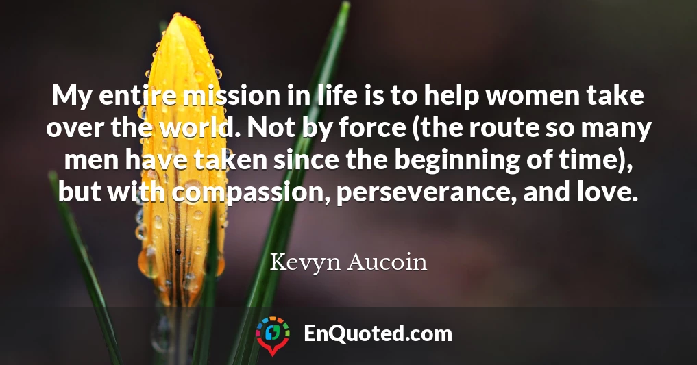 My entire mission in life is to help women take over the world. Not by force (the route so many men have taken since the beginning of time), but with compassion, perseverance, and love.