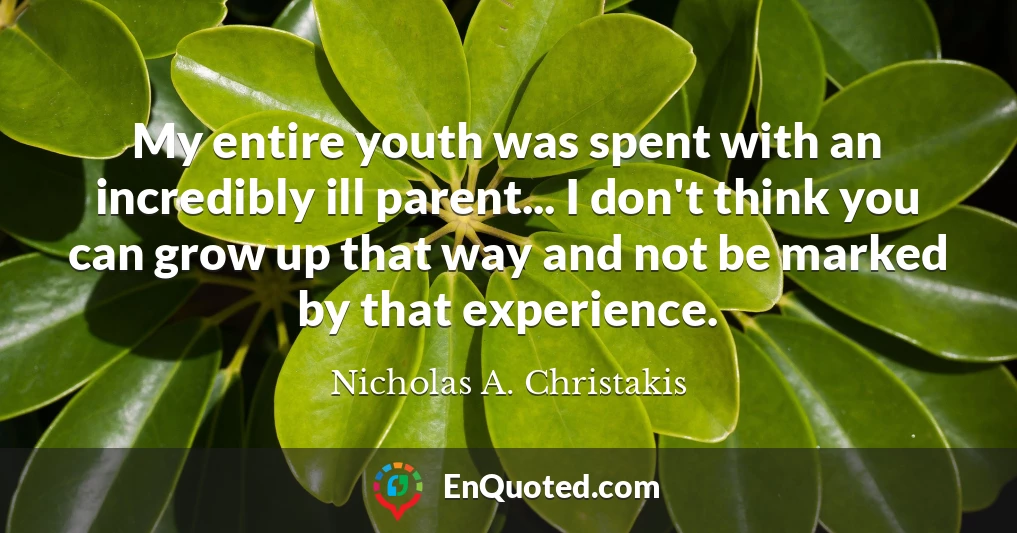 My entire youth was spent with an incredibly ill parent... I don't think you can grow up that way and not be marked by that experience.