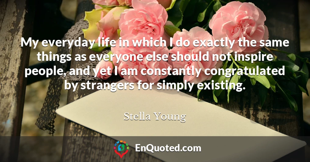 My everyday life in which I do exactly the same things as everyone else should not inspire people, and yet I am constantly congratulated by strangers for simply existing.