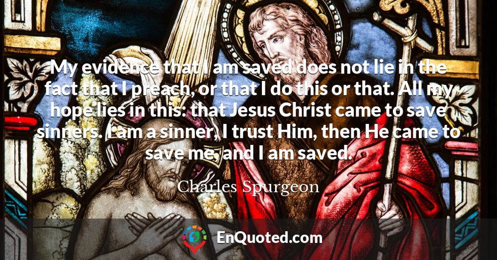 My evidence that I am saved does not lie in the fact that I preach, or that I do this or that. All my hope lies in this: that Jesus Christ came to save sinners. I am a sinner, I trust Him, then He came to save me, and I am saved.