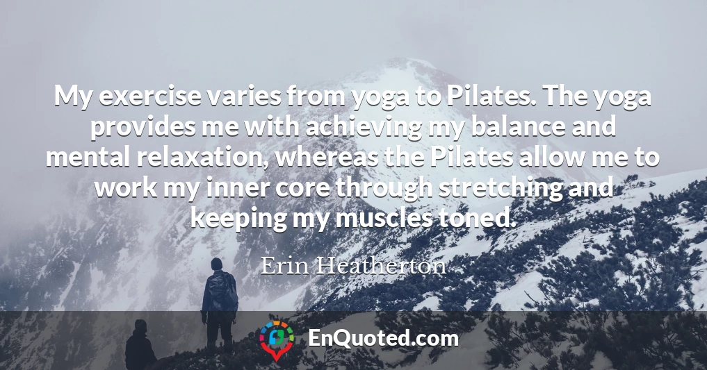 My exercise varies from yoga to Pilates. The yoga provides me with achieving my balance and mental relaxation, whereas the Pilates allow me to work my inner core through stretching and keeping my muscles toned.