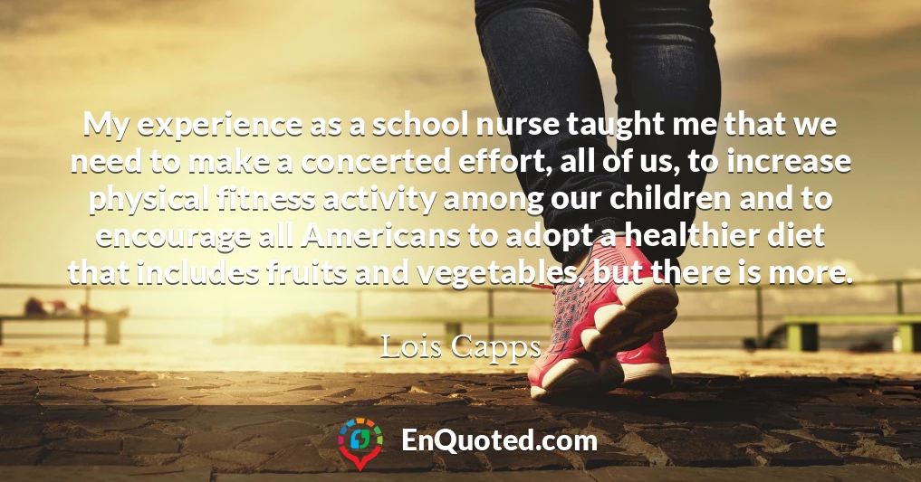 My experience as a school nurse taught me that we need to make a concerted effort, all of us, to increase physical fitness activity among our children and to encourage all Americans to adopt a healthier diet that includes fruits and vegetables, but there is more.