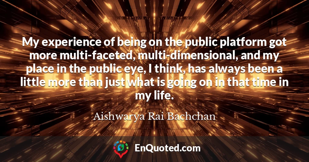 My experience of being on the public platform got more multi-faceted, multi-dimensional, and my place in the public eye, I think, has always been a little more than just what is going on in that time in my life.