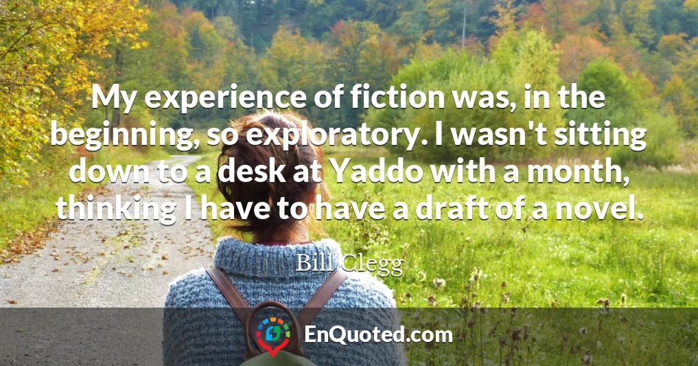 My experience of fiction was, in the beginning, so exploratory. I wasn't sitting down to a desk at Yaddo with a month, thinking I have to have a draft of a novel.