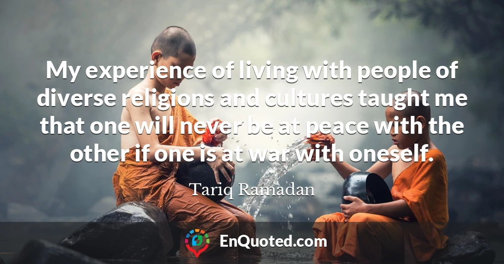 My experience of living with people of diverse religions and cultures taught me that one will never be at peace with the other if one is at war with oneself.