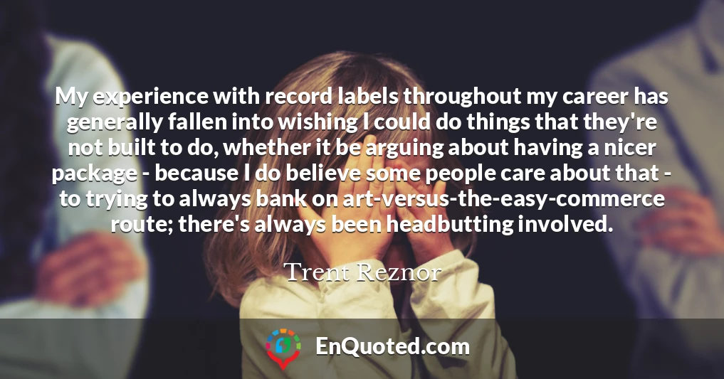 My experience with record labels throughout my career has generally fallen into wishing I could do things that they're not built to do, whether it be arguing about having a nicer package - because I do believe some people care about that - to trying to always bank on art-versus-the-easy-commerce route; there's always been headbutting involved.