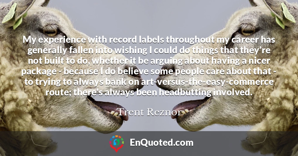 My experience with record labels throughout my career has generally fallen into wishing I could do things that they're not built to do, whether it be arguing about having a nicer package - because I do believe some people care about that - to trying to always bank on art-versus-the-easy-commerce route; there's always been headbutting involved.