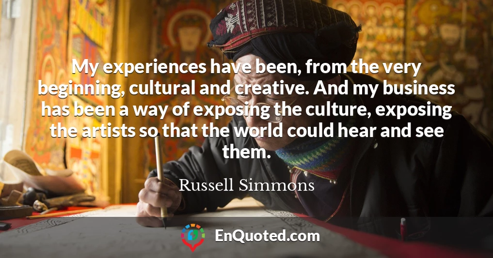My experiences have been, from the very beginning, cultural and creative. And my business has been a way of exposing the culture, exposing the artists so that the world could hear and see them.