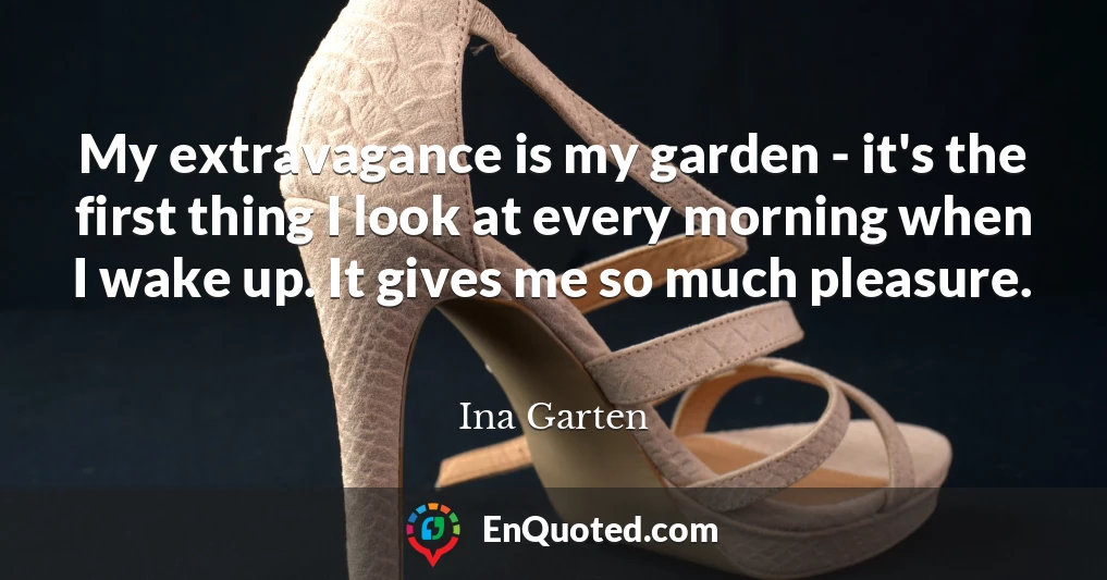 My extravagance is my garden - it's the first thing I look at every morning when I wake up. It gives me so much pleasure.