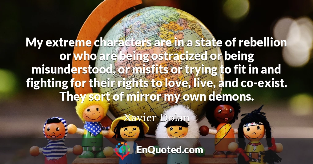 My extreme characters are in a state of rebellion or who are being ostracized or being misunderstood, or misfits or trying to fit in and fighting for their rights to love, live, and co-exist. They sort of mirror my own demons.