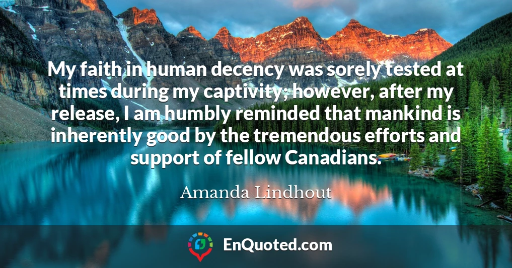 My faith in human decency was sorely tested at times during my captivity; however, after my release, I am humbly reminded that mankind is inherently good by the tremendous efforts and support of fellow Canadians.