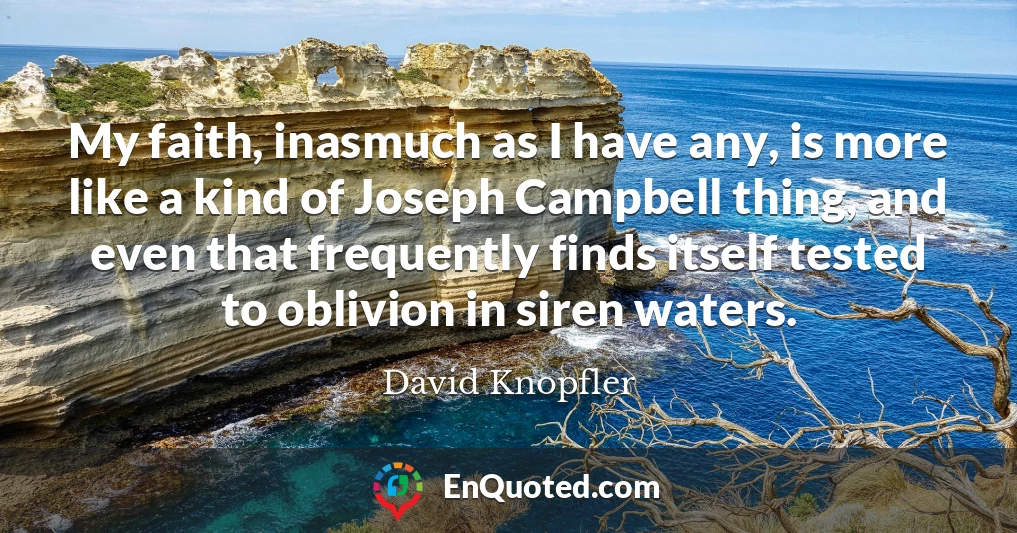 My faith, inasmuch as I have any, is more like a kind of Joseph Campbell thing, and even that frequently finds itself tested to oblivion in siren waters.