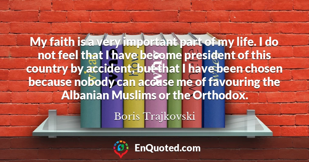 My faith is a very important part of my life. I do not feel that I have become president of this country by accident, but that I have been chosen because nobody can accuse me of favouring the Albanian Muslims or the Orthodox.