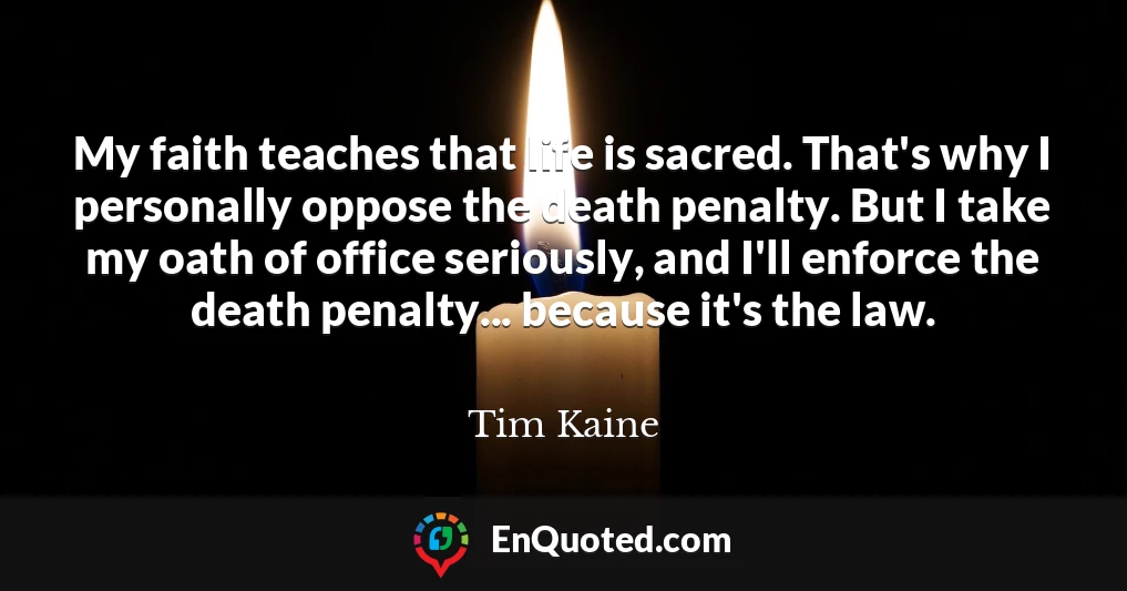 My faith teaches that life is sacred. That's why I personally oppose the death penalty. But I take my oath of office seriously, and I'll enforce the death penalty... because it's the law.
