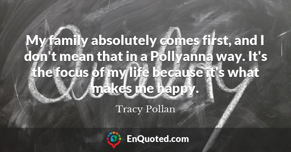 My family absolutely comes first, and I don't mean that in a Pollyanna way. It's the focus of my life because it's what makes me happy.