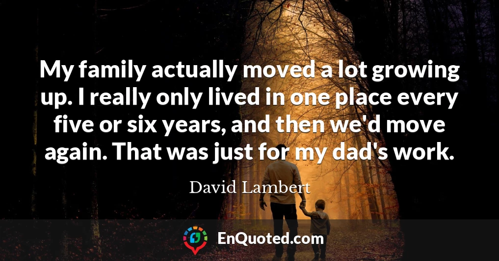 My family actually moved a lot growing up. I really only lived in one place every five or six years, and then we'd move again. That was just for my dad's work.