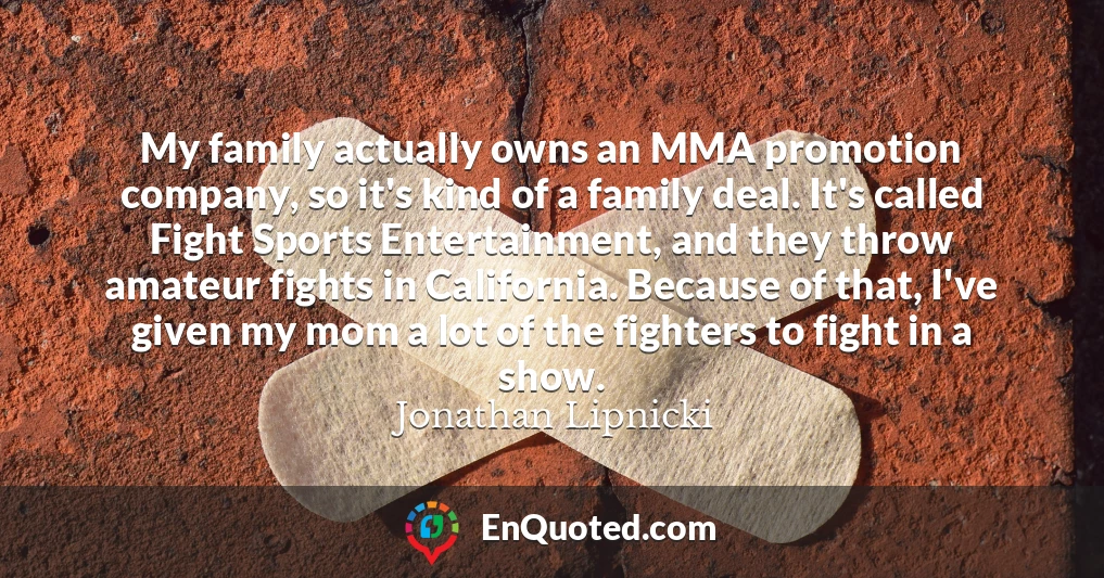 My family actually owns an MMA promotion company, so it's kind of a family deal. It's called Fight Sports Entertainment, and they throw amateur fights in California. Because of that, I've given my mom a lot of the fighters to fight in a show.