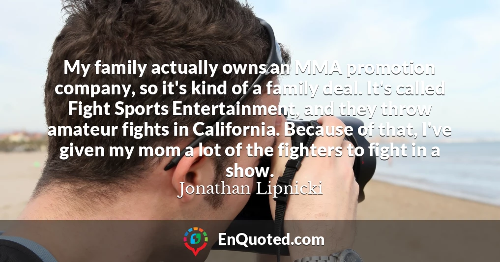 My family actually owns an MMA promotion company, so it's kind of a family deal. It's called Fight Sports Entertainment, and they throw amateur fights in California. Because of that, I've given my mom a lot of the fighters to fight in a show.