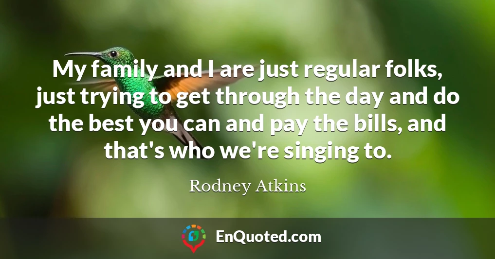 My family and I are just regular folks, just trying to get through the day and do the best you can and pay the bills, and that's who we're singing to.