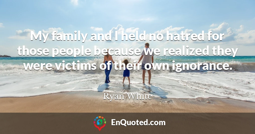 My family and I held no hatred for those people because we realized they were victims of their own ignorance.