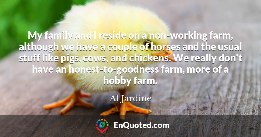 My family and I reside on a non-working farm, although we have a couple of horses and the usual stuff like pigs, cows, and chickens. We really don't have an honest-to-goodness farm, more of a hobby farm.