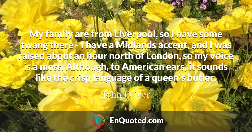 My family are from Liverpool, so I have some twang there - I have a Midlands accent, and I was raised about an hour north of London, so my voice is a mess. Although, to American ears, it sounds like the crisp language of a queen's butler.