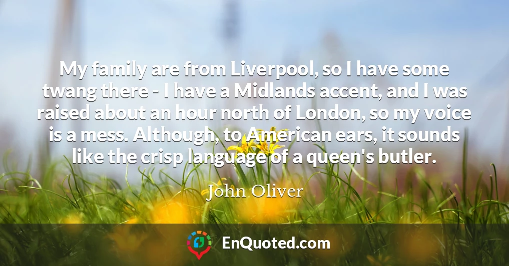 My family are from Liverpool, so I have some twang there - I have a Midlands accent, and I was raised about an hour north of London, so my voice is a mess. Although, to American ears, it sounds like the crisp language of a queen's butler.