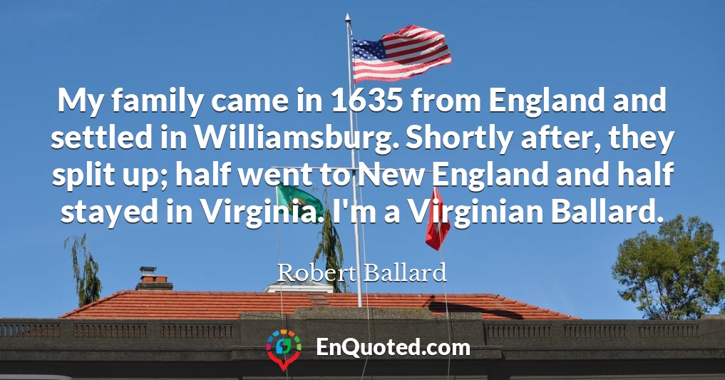 My family came in 1635 from England and settled in Williamsburg. Shortly after, they split up; half went to New England and half stayed in Virginia. I'm a Virginian Ballard.