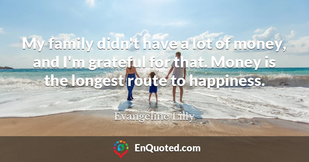 My family didn't have a lot of money, and I'm grateful for that. Money is the longest route to happiness.