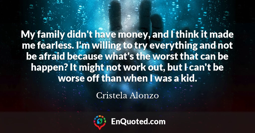 My family didn't have money, and I think it made me fearless. I'm willing to try everything and not be afraid because what's the worst that can be happen? It might not work out, but I can't be worse off than when I was a kid.