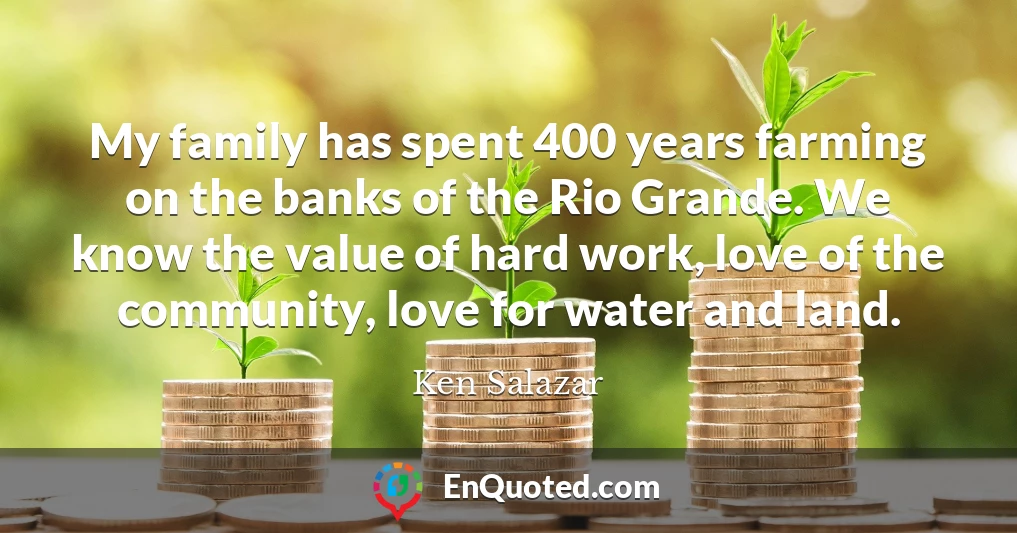 My family has spent 400 years farming on the banks of the Rio Grande. We know the value of hard work, love of the community, love for water and land.