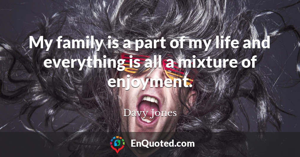 My family is a part of my life and everything is all a mixture of enjoyment.