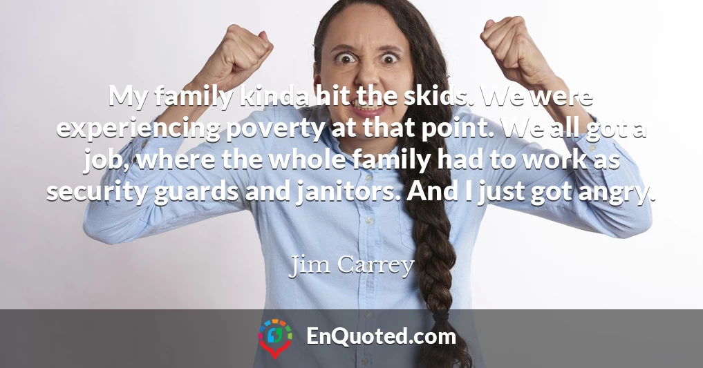 My family kinda hit the skids. We were experiencing poverty at that point. We all got a job, where the whole family had to work as security guards and janitors. And I just got angry.