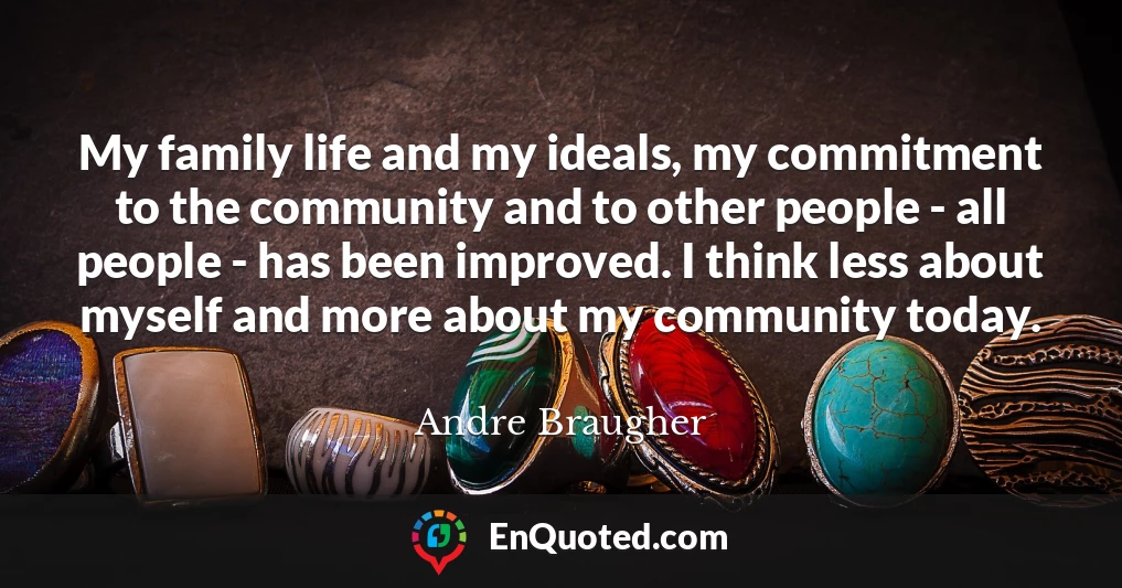 My family life and my ideals, my commitment to the community and to other people - all people - has been improved. I think less about myself and more about my community today.