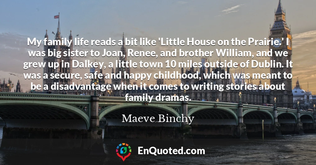 My family life reads a bit like 'Little House on the Prairie.' I was big sister to Joan, Renee, and brother William, and we grew up in Dalkey, a little town 10 miles outside of Dublin. It was a secure, safe and happy childhood, which was meant to be a disadvantage when it comes to writing stories about family dramas.
