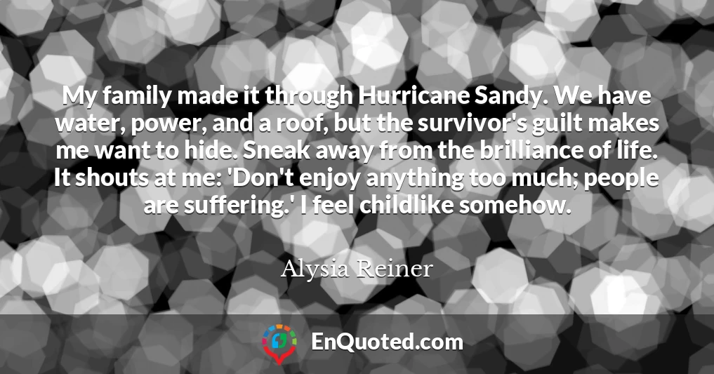 My family made it through Hurricane Sandy. We have water, power, and a roof, but the survivor's guilt makes me want to hide. Sneak away from the brilliance of life. It shouts at me: 'Don't enjoy anything too much; people are suffering.' I feel childlike somehow.